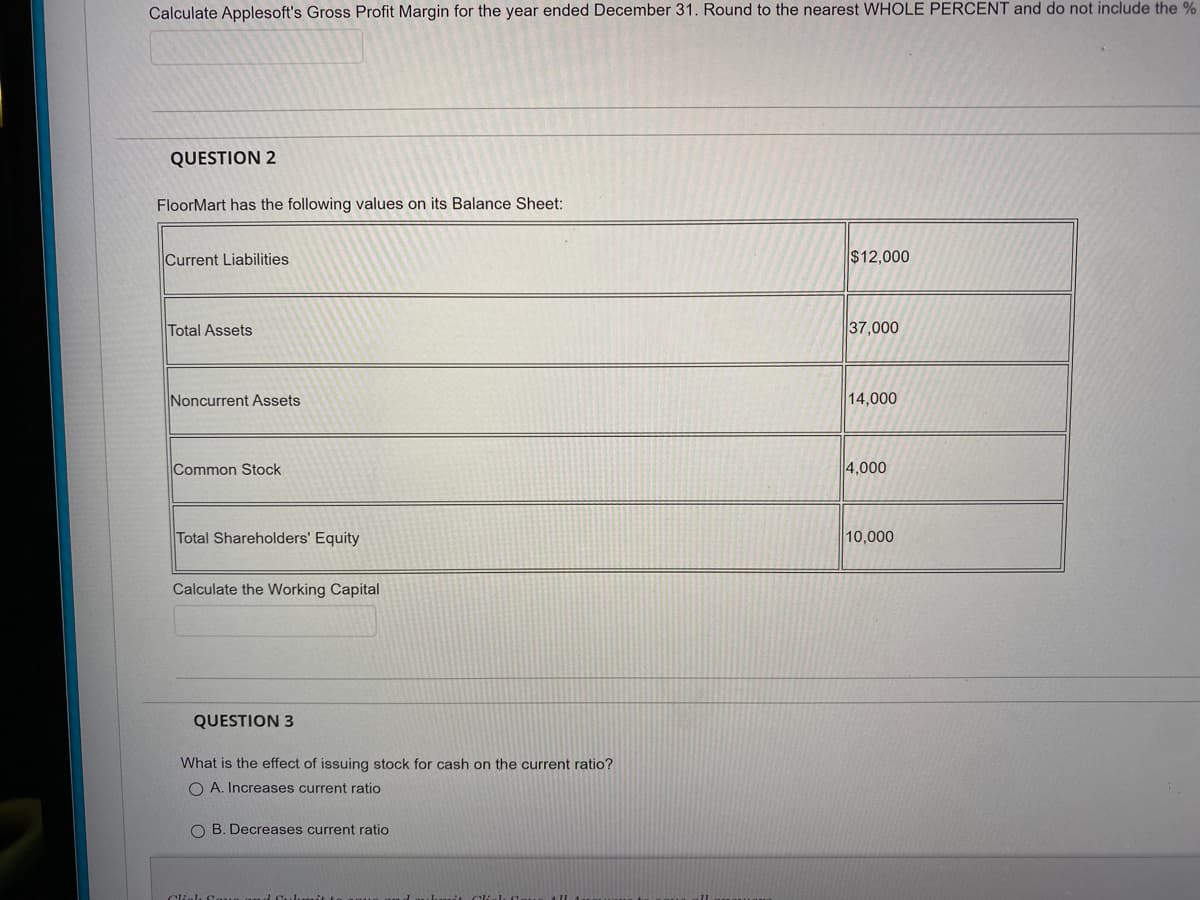 Calculate Applesoft's Gross Profit Margin for the year ended December 31. Round to the nearest WHOLE PERCENT and do not include the %
QUESTION 2
FloorMart has the following values on its Balance Sheet:
Current Liabilities
$12,000
Total Assets
37,000
Noncurrent Assets
14,000
Common Stock
4,000
Total Shareholders' Equity
10,000
Calculate the Working Capital
QUESTION 3
What is the effect of issuing stock for cash on the current ratio?
O A. Increases current ratio
O B. Decreases current ratio
