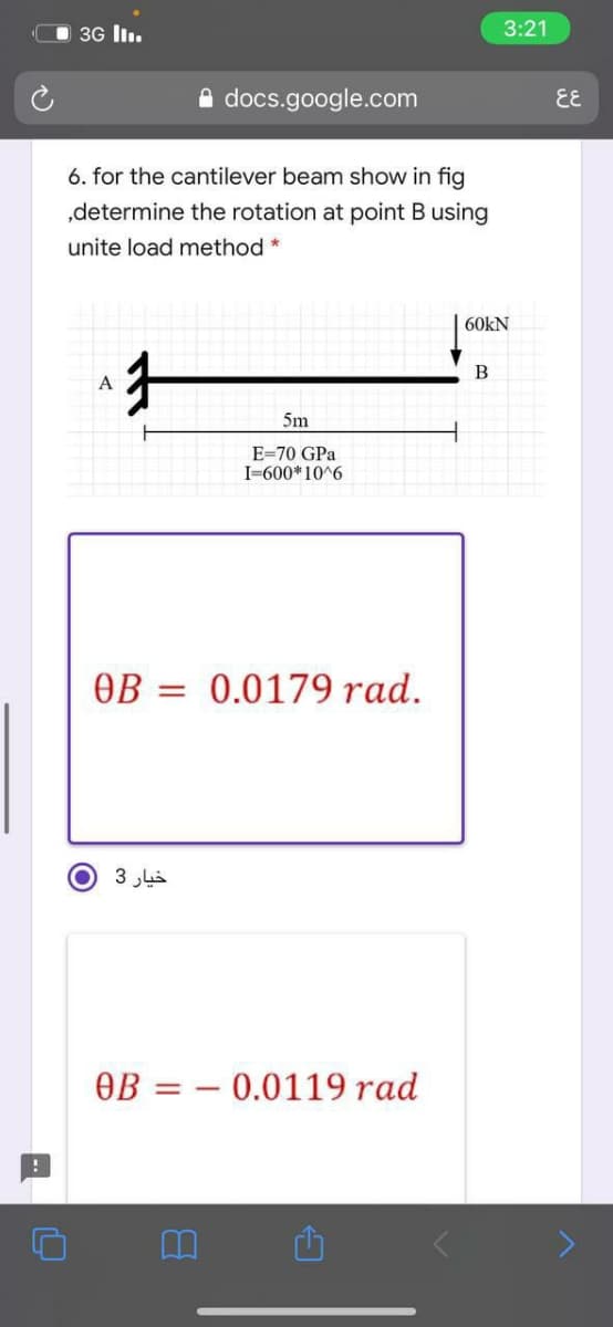 3G lI.
3:21
A docs.google.com
EE
6. for the cantilever beam show in fig
„determine the rotation at point B using
unite load method *
60kN
А
5m
E=70 GPa
I-600*10^6
OB = 0.0179 rad.
О З
OB = – 0.0119 rad
