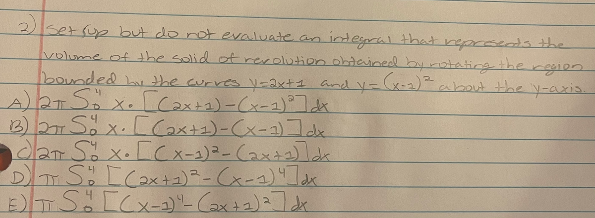 2) serrup but do not evaluate an integral that represeds the
volume of the solid ot rerolution ohtained byrotating the region
bounded h the curres Vz2x+1 and V= (x-2)about the V-axis.
A)2TS,x. Coxt2)-Cx-2)れ
22 Sx. LCox+2)-Cx-)コk
dlar Sö x.[Cx-2)²-Cax+2)lk
