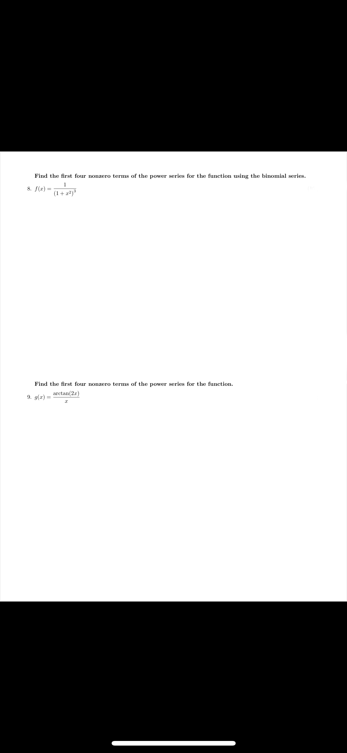 ## Power Series Expansion Problems

### Problem 8
**Question:**
Find the first four nonzero terms of the power series for the function using the binomial series.

\[ f(x) = \frac{1}{(1 + x^2)^{\frac{3}{2}}} \]

### Problem 9
**Question:**
Find the first four nonzero terms of the power series for the function.

\[ g(x) = \frac{\arctan(2x)}{x} \]