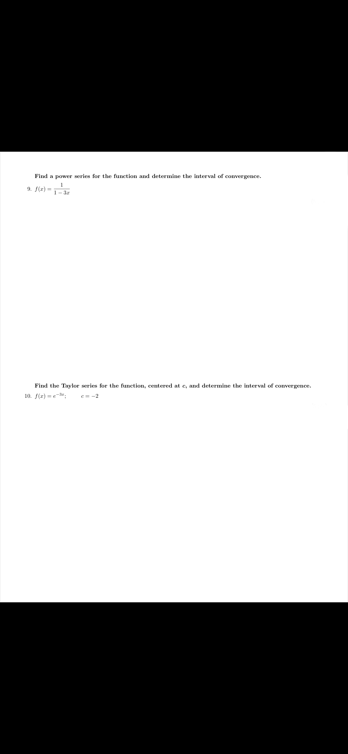 **Power Series and Taylor Series Problems**

**Problem 9:**
Find a power series for the function and determine the interval of convergence.
\[ f(x) = \frac{1}{1 - 3x} \]

**Problem 10:**
Find the Taylor series for the function, centered at \( c \), and determine the interval of convergence.
\[ f(x) = e^{-3x}, \quad \text{where } c = -2 \]

**Explanation:**

In problem 9, you are asked to express the given function \[ f(x) = \frac{1}{1 - 3x} \] as a power series. Recall that 
\[ \frac{1}{1 - u} = \sum_{n=0}^{\infty} u^n \]
for \( |u| < 1 \). In this case, \( u = 3x \). Use this result to write the function as a series and find the interval of convergence where \( |3x| < 1 \).

In problem 10, you need to find the Taylor series expansion of the function \( f(x) = e^{-3x} \) centered at \( c = -2 \). Use the formula for the Taylor series:
\[ f(x) = \sum_{n=0}^{\infty} \frac{f^{(n)}(c)}{n!} (x - c)^n. \]
Calculate the derivatives of \( f(x) \) evaluated at \( c = -2 \), and then substitute into the series formula to find the Taylor series and its interval of convergence.