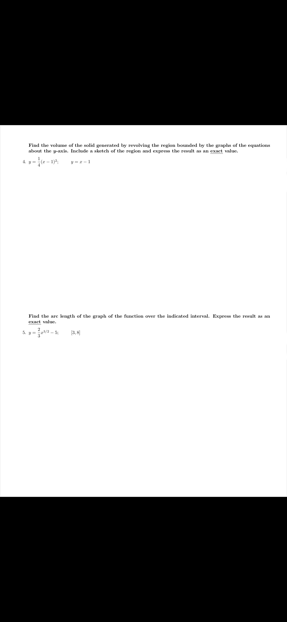 Find the volume of the solid generated by revolving the region bounded by the graphs of the equations
about the y-axis. Include a sketch of the region and express the result as an exact value.
4. y =
(x – 1)2:
y = x – 1
Find the arc length of the graph of the function over the indicated interval. Express the result as an
exact value.
5. y =
73/2
[3, 8]
