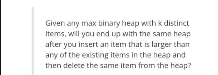 Given any max binary heap with k distinct
items, will you end up with the same heap
after you insert an item that is larger than
any of the existing items in the heap and
then delete the same item from the heap?
