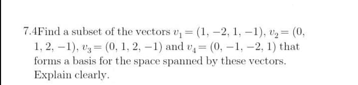 7.4Find a subset of the vectors v (1, -2, 1, -1), v2= (0,
1, 2, –1), v3 = (0, 1, 2, -1) and v= (0, -1, -2, 1) that
forms a basis for the space spanned by these vectors.
Explain clearly.
