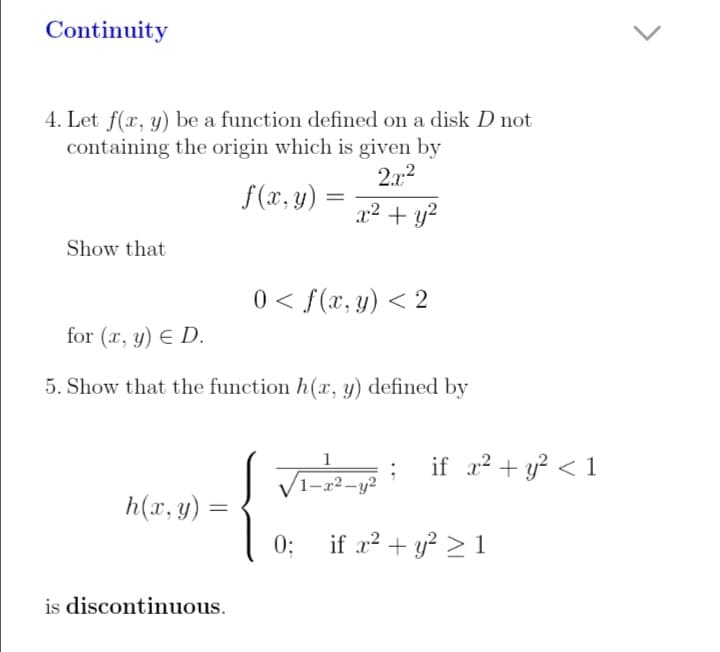 Continuity
4. Let f(x, y) be a function defined on a disk D not
containing the origin which is given by
2.22
f(x, y)
x2 + y?
Show that
0 < f(x, y) < 2
for (x, y) E D.
5. Show that the function h(x, y) defined by
Vi- i if + y? < 1
1-x2-y?
h(x, y) =
0;
if a? + y? > 1
is discontinuous.
