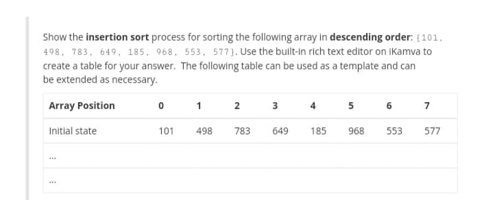 Show the insertion sort process for sorting the following array in descending order: {101,
498, 783, 649, 185, 968, 553, 577}. Use the built-in rich text editor on iKamva to
create a table for your answer. The following table can be used as a template and can
be extended as necessary.
Array Position
2
3
4
5
6
7
Initial state
101
498
783
649
185
968
553
577
...
...
