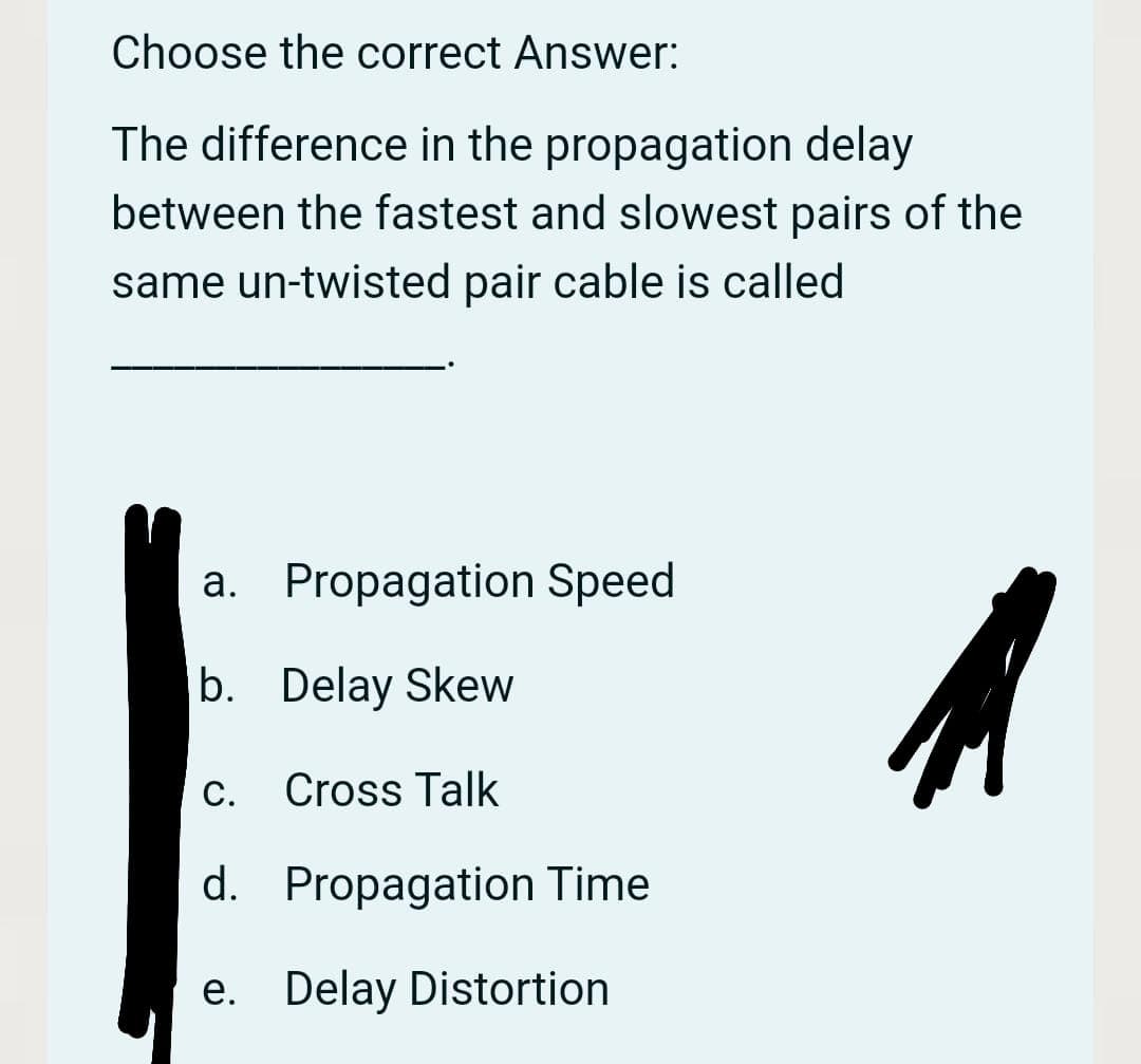 Choose the correct Answer:
The difference in the propagation delay
between the fastest and slowest pairs of the
same un-twisted pair cable is called
a. Propagation Speed
b. Delay Skew
С.
Cross Talk
d. Propagation Time
e. Delay Distortion
