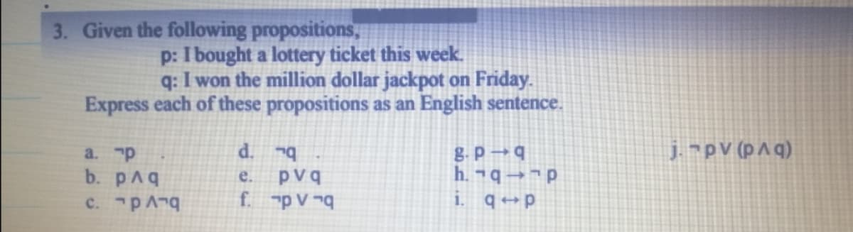 3. Given the following propositions,
p: I bought a lottery ticket this week.
q: I won the million dollar jackpot on Friday.
Express each of these propositions as an English sentence.
d.
j.pV (pAq)
a. p
b. pAq
e.
pvq
-ףרג קי.c
f. p V ¬q
i. q →p
