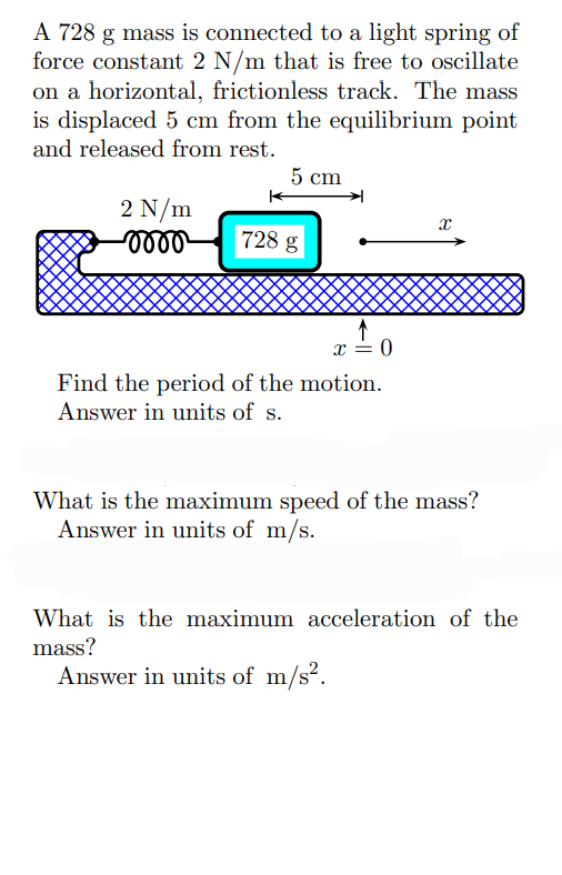 A 728 g mass is connected to a light spring of
force constant 2 N/m that is free to oscillate
on a horizontal, frictionless track. The mass
is displaced 5 cm from the equilibrium point
and released from rest.
5 cm
2 N/m
-oooo
728 g
x = 0
Find the period of the motion.
Answer in units of s.
X
What is the maximum speed of the mass?
Answer in units of m/s.
What is the maximum acceleration of the
mass?
Answer in units of m/s².