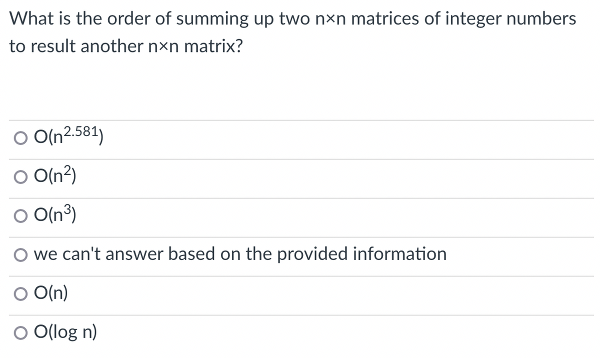 What is the order of summing up two nên matrices of integer numbers
to result another nxn matrix?
O O(n2.581)
O O(n²)
O O(n³)
we can't answer based on the provided information
O O(n)
O O(log n)