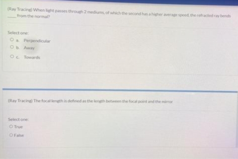 (Ray Tracing) When light passes through 2 mediums, of which the second has a higher average speed, the refracted ray bends
from the normal?
Select one:
O a Perpendicular
Ob. Away
Oc Towards
(Ray Tracing) The focal length is defined as the length between the focal point and the mirror
Select one
O True
O False
