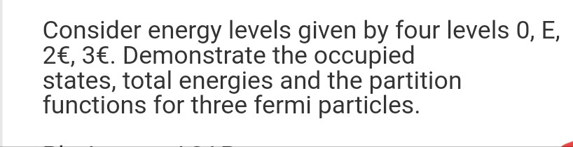 Consider energy levels given by four levels 0, E,
2€, 3€. Demonstrate the occupied
states, total energies and the partition
functions for three fermi particles.