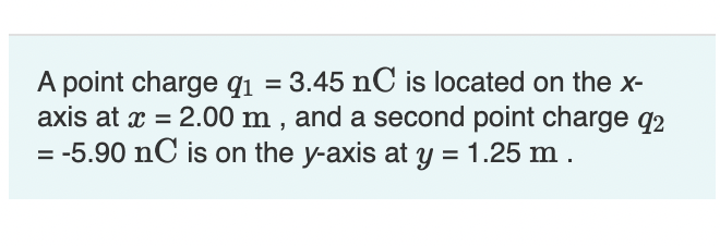 A point charge q₁ = 3.45 nC is located on the x-
axis at x = 2.00 m, and a second point charge 92
= -5.90 nC is on the y-axis at y = 1.25 m.