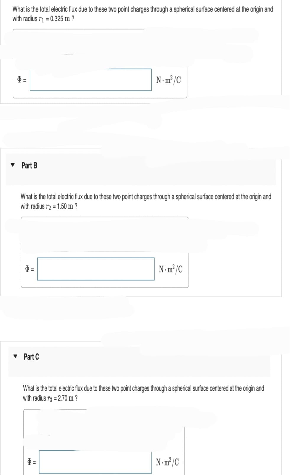 What is the total electric flux due to these two point charges through a spherical surface centered at the origin and
with radius r1=0.325 m?
H
▾ Part B
What is the total electric flux due to these two point charges through a spherical surface centered at the origin and
with radius r2 = 1.50 m ?
"
▾ Part C
N-m²/C
$=
N-m²/C
What is the total electric flux due to these two point charges through a spherical surface centered at the origin and
with radius r3 = 2.70 m?
N.m²/C