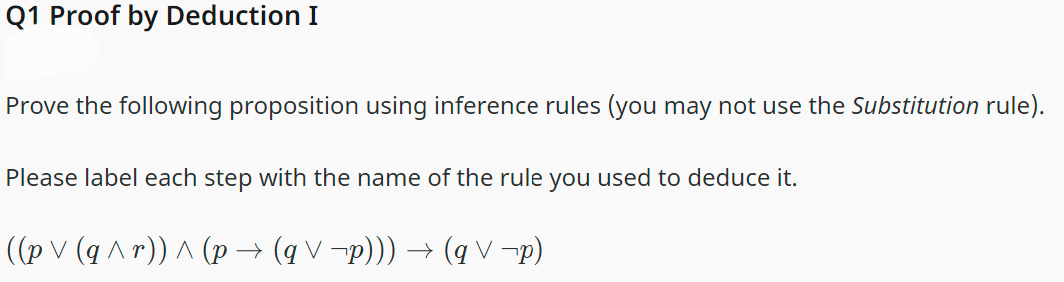 Q1 Proof by Deduction I
Prove the following proposition using inference rules (you may not use the Substitution rule).
Please label each step with the name of the rule you used to deduce it.
((p V (q ^r)) ^ (p → (q \ ¬p))) → (qV¬p)