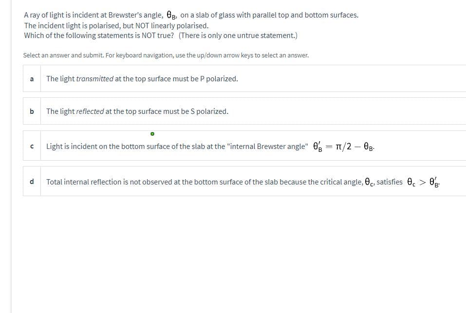 A ray of light is incident at Brewster's angle, Og, on a slab of glass with parallel top and bottom surfaces.
The incident light is polarised, but NOT linearly polarised.
Which of the following statements is NOT true? (There is only one untrue statement.)
Select an answer and submit. For keyboard navigation, use the up/down arrow keys to select an answer.
a
b
с
d
The light transmitted at the top surface must be P polarized.
The light reflected at the top surface must be S polarized.
Light is incident on the bottom surface of the slab at the "internal Brewster angle" 0 = 1/2 - 0B-
Total internal reflection is not observed at the bottom surface of the slab because the critical angle, 0, satisfies 0 > 0.