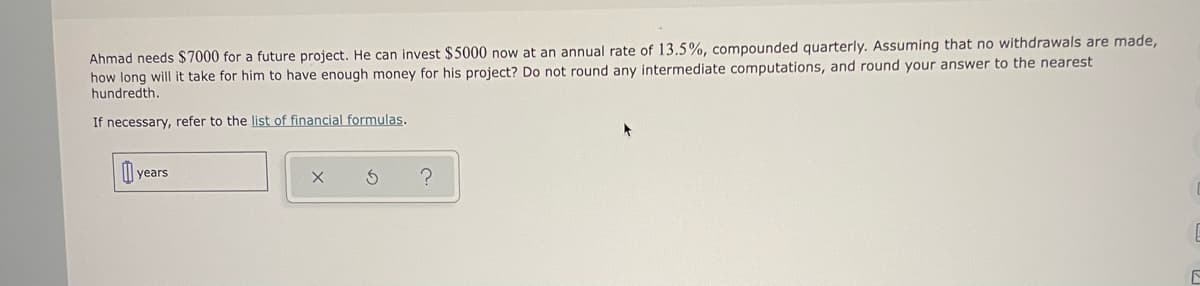 Ahmad needs $7000 for a future project. He can invest $5000 now at an annual rate of 13.5%, compounded quarterly. Assuming that no withdrawals are made, how long will it take for him to have enough money for his project? Do not round any intermediate computations, and round your answer to the nearest hundredth.

If necessary, refer to the list of financial formulas.

[ ] years x  ⟳  ?