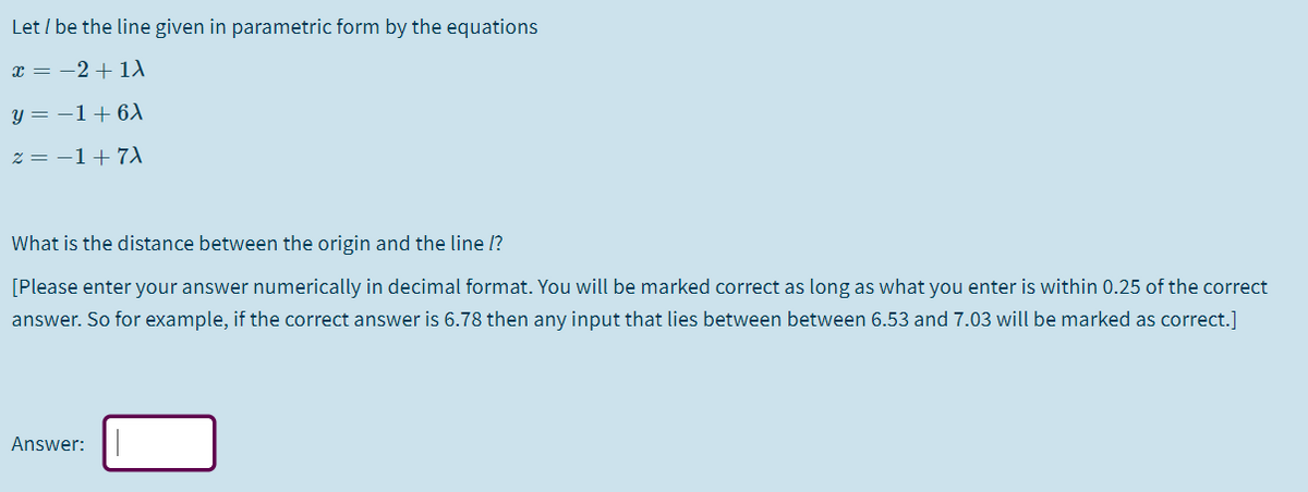 Let / be the line given in parametric form by the equations
x = -2 + 1A
y = –1+6)
z = -1+7
What is the distance between the origin and the line /?
[Please enter your answer numerically in decimal format. You will be marked correct as long as what you enter is within 0.25 of the correct
answer. So for example, if the correct answer is 6.78 then any input that lies between between 6.53 and 7.03 will be marked as correct.]
Answer:
