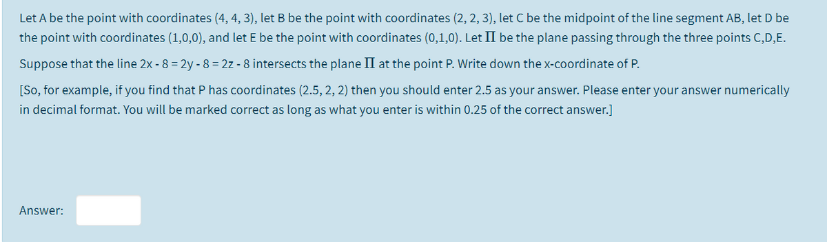 Let A be the point with coordinates (4, 4, 3), let B be the point with coordinates (2, 2, 3), let C be the midpoint of the line segment AB, let D be
the point with coordinates (1,0,0), and let E be the point with coordinates (0,1,0). Let II be the plane passing through the three points C,D,E.
Suppose that the line 2x - 8 = 2y - 8 = 2z - 8 intersects the plane II at the point P. Write down the x-coordinate of P.
[So, for example, if you find that P has coordinates (2.5, 2, 2) then you should enter 2.5 as your answer. Please enter your answer numerically
in decimal format. You will be marked correct as long as what you enter is within 0.25 of the correct answer.]
Answer:
