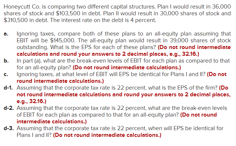 Honeycutt Co. is comparing two different capital structures. Plan I would result in 36,000
shares of stock and $103,500 in debt. Plan II would result in 30,000 shares of stock and
$310,500 in debt. The interest rate on the debt is 4 percent.
Ignoring taxes, compare both of these plans to an all-equity plan assuming that
EBIT will be $145,000. The all-equity plan would result in 39,000 shares of stock
outstanding. What is the EPS for each of these plans? (Do not round intermediate
calculations and round your answers to 2 decimal places, e.g., 32.16.)
b.
a.
In part (a), what are the break-even levels of EBIT for each plan as compared to that
for an all-equity plan? (Do not round intermediate calculations.)
Ignoring taxes, at what level of EBIT will EPS be identical for Plans I and II? (Do not
round intermediate calculations.)
d-1. Assuming that the corporate tax rate is 22 percent, what is the EPS of the firm? (Do
not round intermediate calculations and round your answers to 2 decimal places,
e.g., 32.16.)
d-2. Assuming that the corporate tax rate is 22 percent, what are the break-even levels
of EBIT for each plan as compared to that for an all-equity plan? (Do not round
intermediate calculations.)
c.
d-3. Assuming that the corporate tax rate is 22 percent, when will EPS be identical for
Plans I and I? (Do not round intermediate calculations.)
