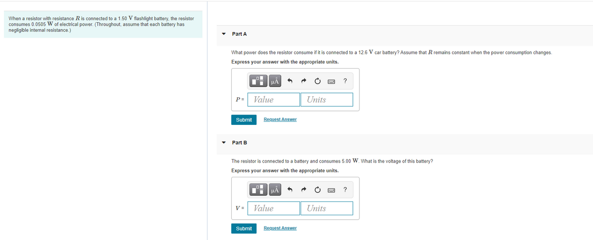 When a resistor with resistance R is connected to a 1.50 V flashlight battery, the resistor
consumes 0.0505 W of electrical power. (Throughout, assume that each battery has
negligible internal resistance.)
Part A
What power does the resistor consume if it is connected to a 12.6 V car battery? Assume that R remains constant when the power consumption changes.
Express your answer with the appropriate units.
HA
?
P =
Value
Units
Submit
Request Answer
Part B
The resistor is connected to a battery and consumes 5.00 W. What is the voltage of this battery?
Express your answer with the appropriate units.
Ti HA
?
V =
Value
Units
Submit
Request Answer
