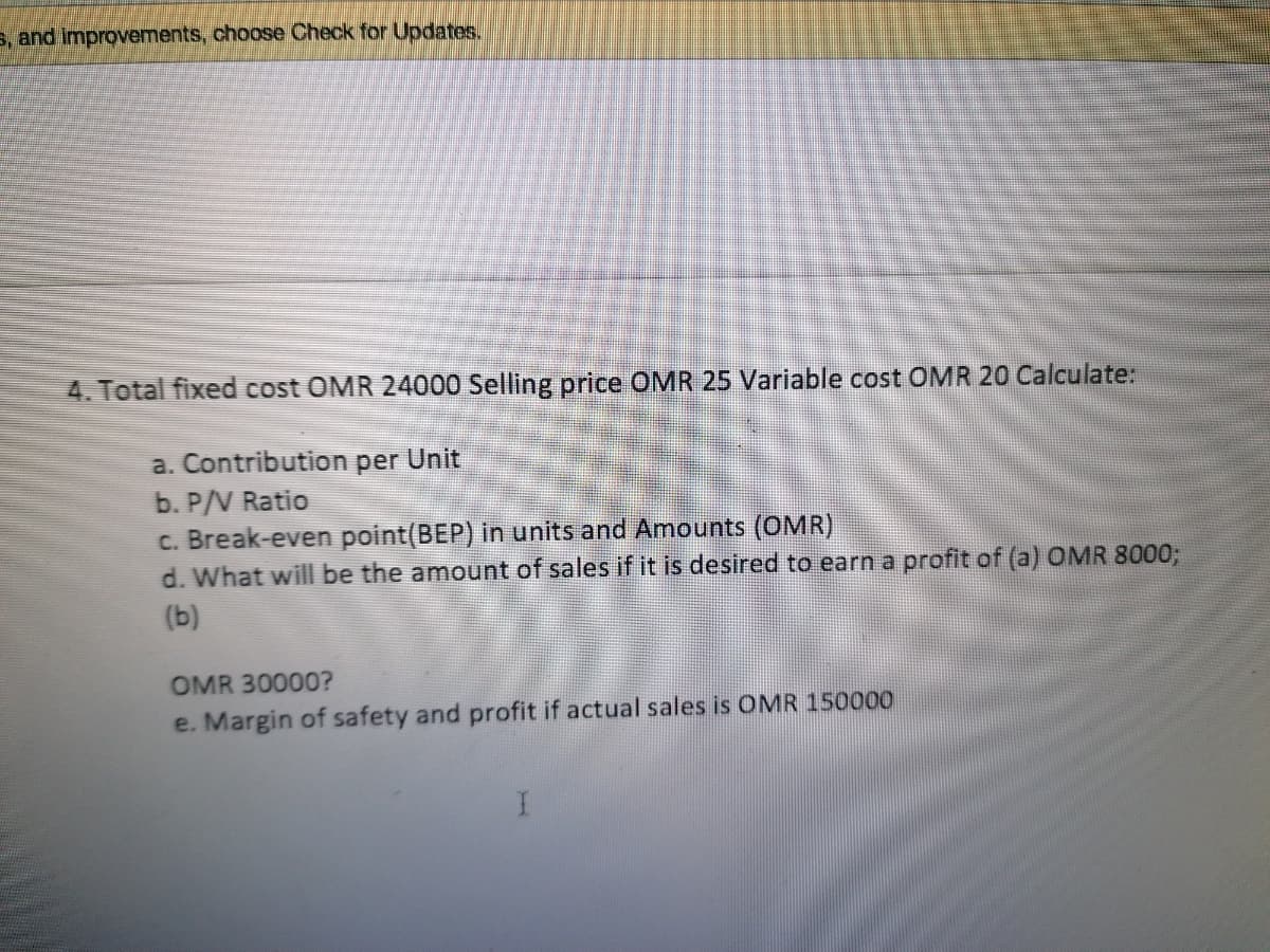 s, and improvements, choose Check for Updates.
4. Total fixed cost OMR 24000 Selling price OMR 25 Variable cost OMR 20 Calculate:
a. Contribution per Unit
b. P/V Ratio
c. Break-even point(BEP) in units and Amounts (OMR)
d. What will be the amount of sales if it is desired to earn a profit of (a) OMR 8000;
(b)
OMR 30000?
e. Margin of safety and profit if actual sales is OMR 150000
