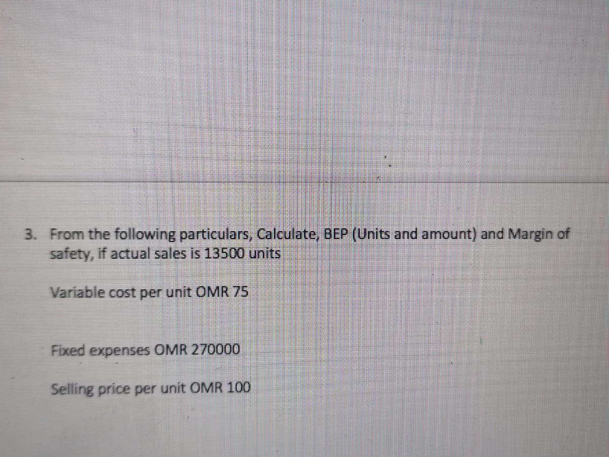 ing particulars, Calculate, BEP (Units and amount) and Margin of
3. From the
safety, if actual sales is 13500 units
Variable cost per unit OMR 75
Fixed expenses OMR 270000
Selling price per unit OMR 100
