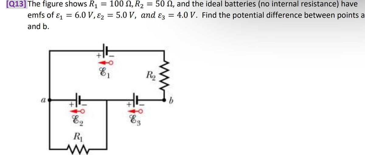 [Q13] The figure shows R₁
=
emfs of E1
and b.
a
100, R₂
50 , and the ideal batteries (no internal resistance) have
6.0 V, 2 = 5.0 V, and ɛ3 = 4.0 V. Find the potential difference between points a
=
R₁
E₁
1
Es
=
Ro