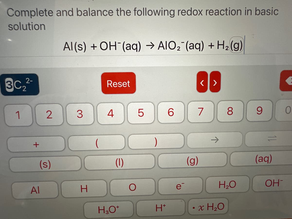 Complete and balance the following redox reaction in basic
solution
30₂²
1
2-
2
(s)
Al
Al(s) + OH¯(aq) → AIO₂ (aq) + H₂(g)
3
H
Reset
4
(1)
H₂O*
O
5 6
)
H*
e
(g)
●
<>
7
8
H₂O
x H₂O
9
(aq)
OH-
0