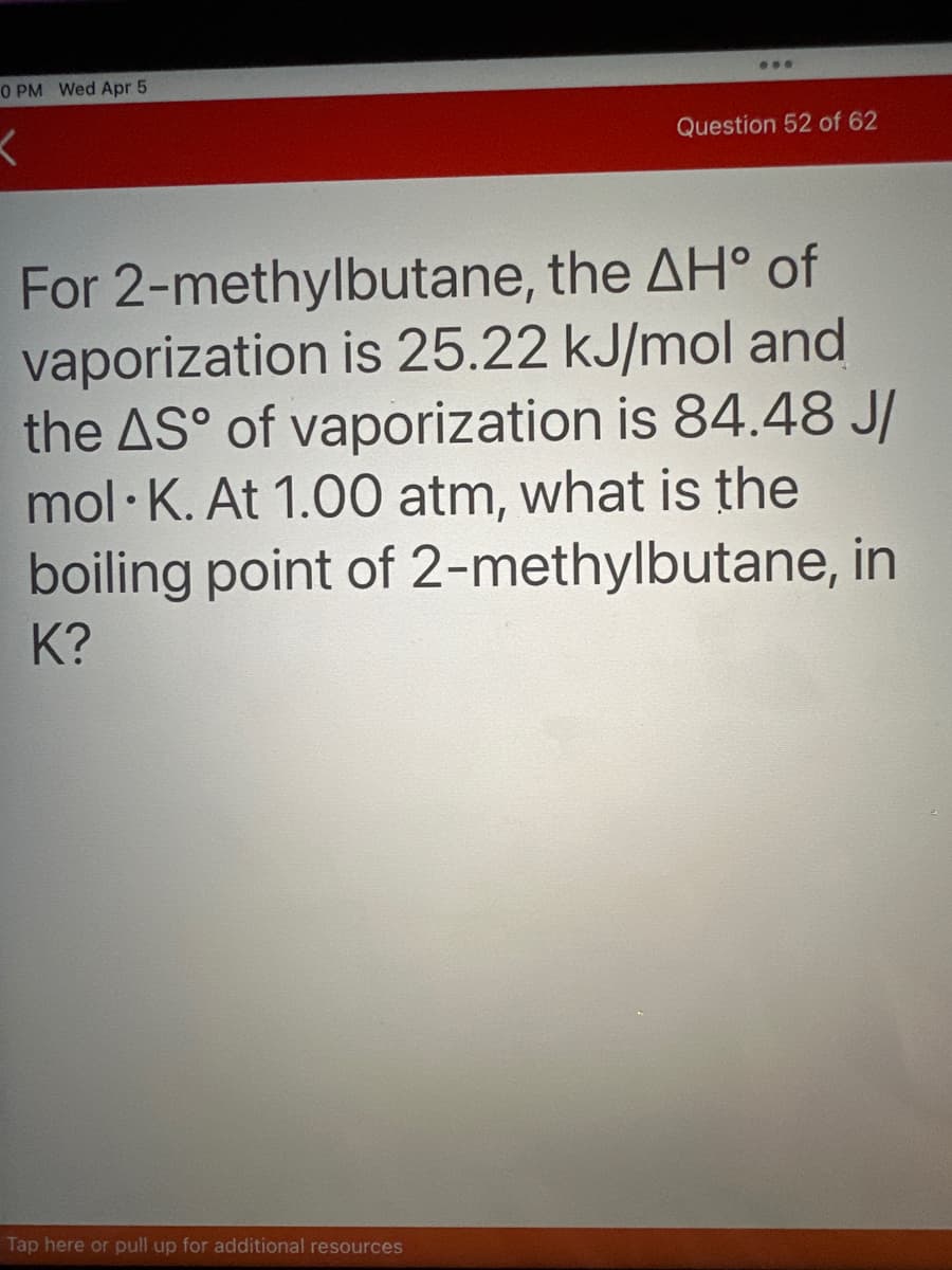 0 PM Wed Apr 5
K
...
Tap here or pull up for additional resources
Question 52 of 62
For 2-methylbutane, the AH° of
vaporization is 25.22 kJ/mol and
the AS° of vaporization is 84.48 J/
mol K. At 1.00 atm, what is the
boiling point of 2-methylbutane, in
K?
●