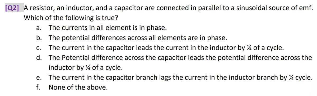 [Q2] A resistor, an inductor, and a capacitor are connected in parallel to a sinusoidal source of emf.
Which of the following is true?
a. The currents in all element is in phase.
b. The potential differences across all elements are in phase.
C. The current in the capacitor leads the current in the inductor by % of a cycle.
d. The Potential difference across the capacitor leads the potential difference across the
inductor by 4 of a cycle.
e. The current in the capacitor branch lags the current in the inductor branch by ¼ cycle.
f. None of the above.