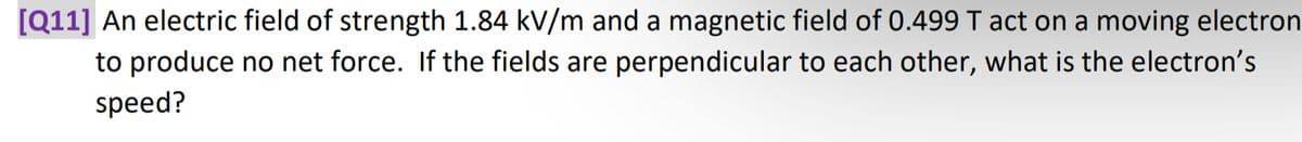 [Q11] An electric field of strength 1.84 kV/m and a magnetic field of 0.499 T act on a moving electron
to produce no net force. If the fields are perpendicular to each other, what is the electron's
speed?