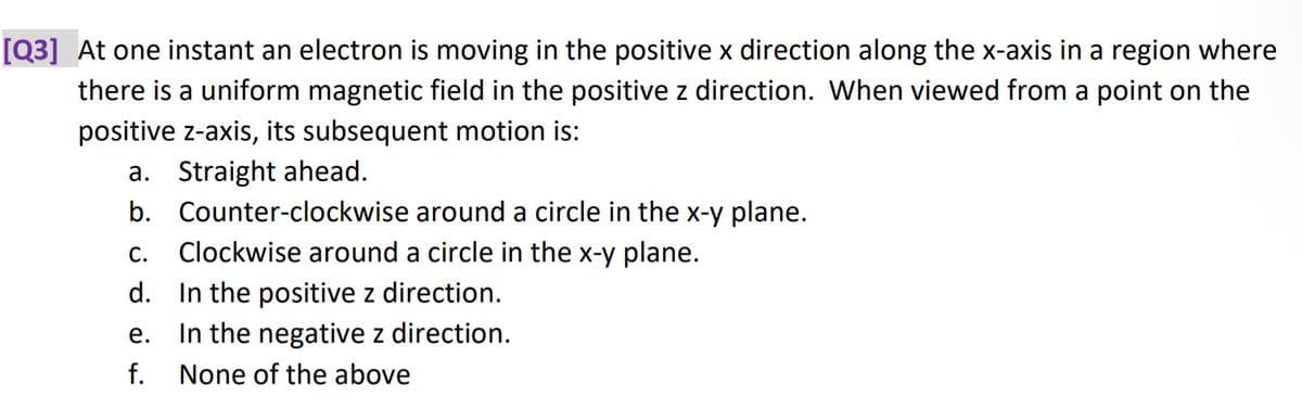 [Q3] At one instant an electron is moving in the positive x direction along the x-axis in a region where
there is a uniform magnetic field in the positive z direction. When viewed from a point on the
positive z-axis, its subsequent motion is:
a. Straight ahead.
b. Counter-clockwise around a circle in the x-y plane.
Clockwise around a circle in the x-y plane.
C.
d. In the positive z direction.
e.
In the negative z direction.
f. None of the above