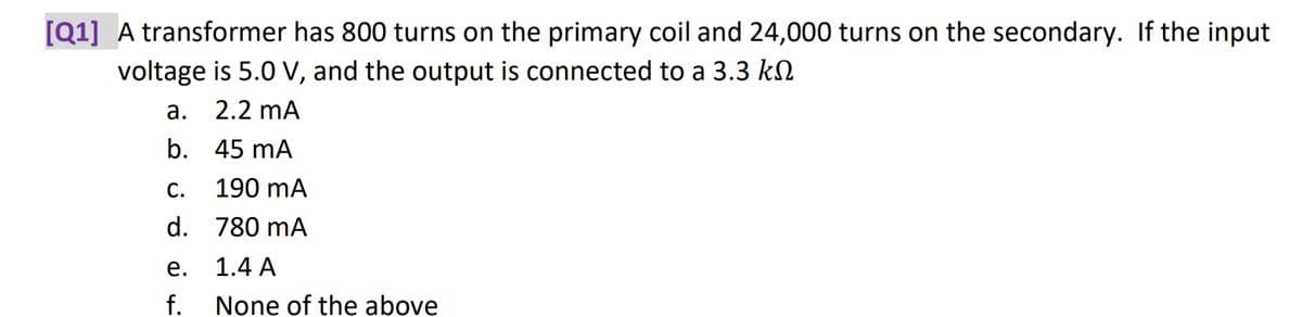 [Q1] A transformer has 800 turns on the primary coil and 24,000 turns on the secondary. If the input
voltage is 5.0 V, and the output is connected to a 3.3 k
a.
2.2 mA
b.
45 mA
C.
d.
e.
f.
190 mA
780 mA
1.4 A
None of the above