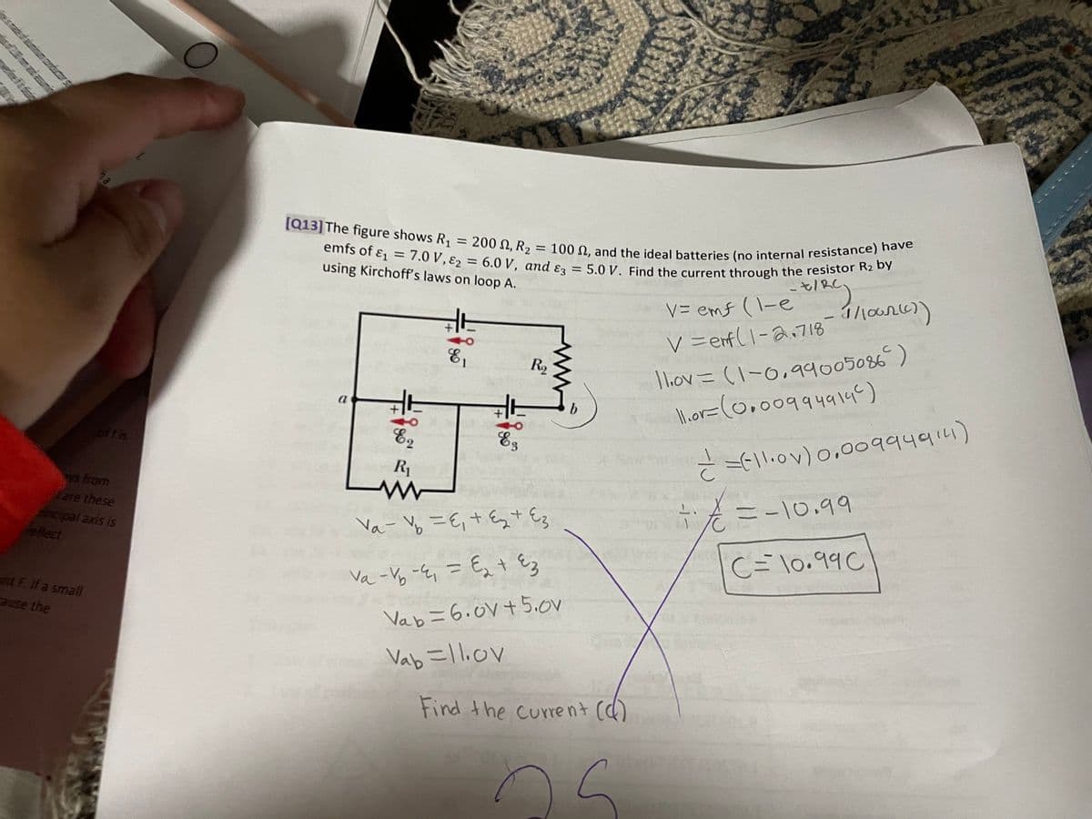 eleftis
ha
ys from
are these
fincipal axis is
reflect
nt F. If a small
cause the
[Q13] The figure shows R₁ = 200
emfs of &₁
7.0 V, ₂ =
E2
using Kirchoff's laws on loop A.
a
=
+
1
E2
90
, R₂
= 100 , and the ideal batteries (no internal resistance) have
6.0 V, and E3 = 5.0 V. Find the current through the resistor R₂ by
V = emf (1-e`t/RC)
1/1002(7)
V = enf(1-2.718-
16
+115
E3
R₂
R₁
www
Va-V₂=E₁ + ₂ + Ez
V₁ - V₁ -4₁ = €₂ + ²3
Vab= 6.0V +5.0v
Vab=11.ov
Find the current (d)
25
12
11.ov = (1-0,99005086)
||.or= ( 0.009949146)
1
= = (11.0v) 0.00994914)
-i-
C
=-10.99
C= 10.990