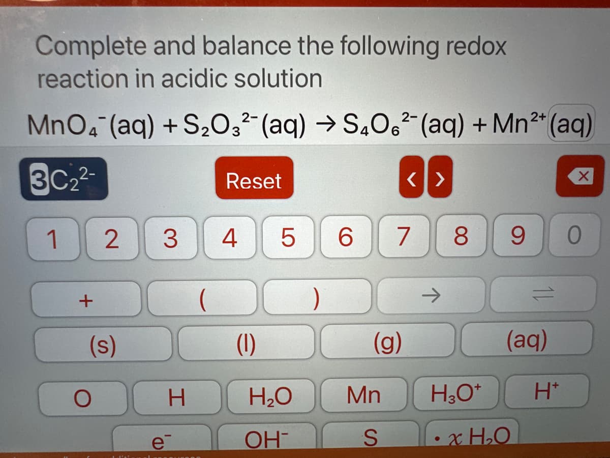 ### Balancing Redox Reactions in Acidic Solutions

**Objective:**
Complete and balance the following redox reaction in acidic solution:

\[ \text{MnO}_4^- \, (\text{aq}) + \text{S}_2\text{O}_3^{2-} \, (\text{aq}) \rightarrow \text{S}_4\text{O}_6^{2-} \, (\text{aq}) + \text{Mn}^{2+} \, (\text{aq}) \]

**Steps to Balance the Reaction:**

#### Step 1: Write the Unbalanced Reaction
\[ \text{MnO}_4^- + \text{S}_2\text{O}_3^{2-} \rightarrow \text{S}_4\text{O}_6^{2-} + \text{Mn}^{2+} \]

#### Step 2: Split into Half-Reactions
Identify the oxidation and reduction half-reactions.

Oxidation half-reaction:
\[ \text{S}_2\text{O}_3^{2-} \rightarrow \text{S}_4\text{O}_6^{2-} \]

Reduction half-reaction:
\[ \text{MnO}_4^- \rightarrow \text{Mn}^{2+} \]

#### Step 3: Balance Elements in Each Half-Reaction
For the reduction half-reaction:
\[ \text{MnO}_4^- \rightarrow \text{Mn}^{2+} \]

1. Balance the manganese (Mn) atoms.
   \[ \text{MnO}_4^- \rightarrow \text{Mn}^{2+} \]

2. Balance oxygen atoms by adding H₂O.
   \[ \text{MnO}_4^- \rightarrow \text{Mn}^{2+} + 4 \text{H}_2\text{O} \]

3. Balance hydrogen atoms by adding H⁺.
   \[ \text{MnO}_4^- + 8 \text{H}^+ \rightarrow \text{Mn}^{2+} + 4 \text{H}_2\text{O} \]

4. Balance the charges by adding electrons.
   \[ \text{MnO}_4^- + 8 \text{H}^+ + 5 \text{e}^- \rightarrow \text{Mn