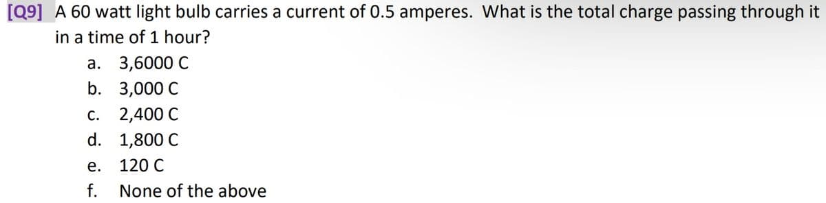 [Q9] A 60 watt light bulb carries a current of 0.5 amperes. What is the total charge passing through it
in a time of 1 hour?
3,6000 C
3,000 C
2,400 C
1,800 C
120 C
None of the above
a.
b.
C.
d.
e.
f.