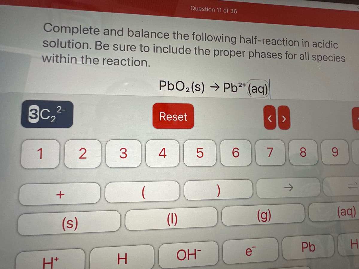 Complete and balance the following half-reaction in acidic
solution. Be sure to include the proper phases for all species
within the reaction.
3C₂
1
2-
+
H*
2
(s)
3
H
2+
PbO₂ (s) → Pb²+ (aq)
Reset
Question 11 of 36
4
(1)
5 6
OH™
)
e
<>
7
(g)
8
Pb
9
11
(aq)
H