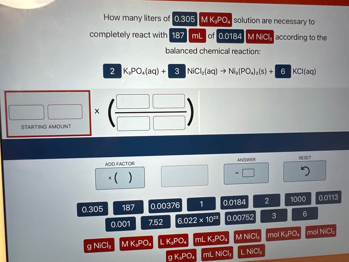 STARTING AMOUNT
How many liters of 0.305 M K3PO4 solution are necessary to
completely react with 187 mL of 0.0184 M NiCl₂ according to the
balanced chemical reaction:
X
0.305
2 K3PO4 (aq) +
ADD FACTOR
x( )
187
0.001
g NiCl₂
3 NiCl₂(aq) → Ni3(PO4)2(S) +
7.52
0.00376
0.0184
6.022 x 1023 0.00752
ANSWER
M K3PO4 L K3PO4 mL K3PO4
g K3PO4 mL NiCl₂
2
3
6 KCl(aq)
RESET
2
1000 0.0113
6
M NiCl₂ mol K3PO4 mol NiCl₂
L NICI ₂