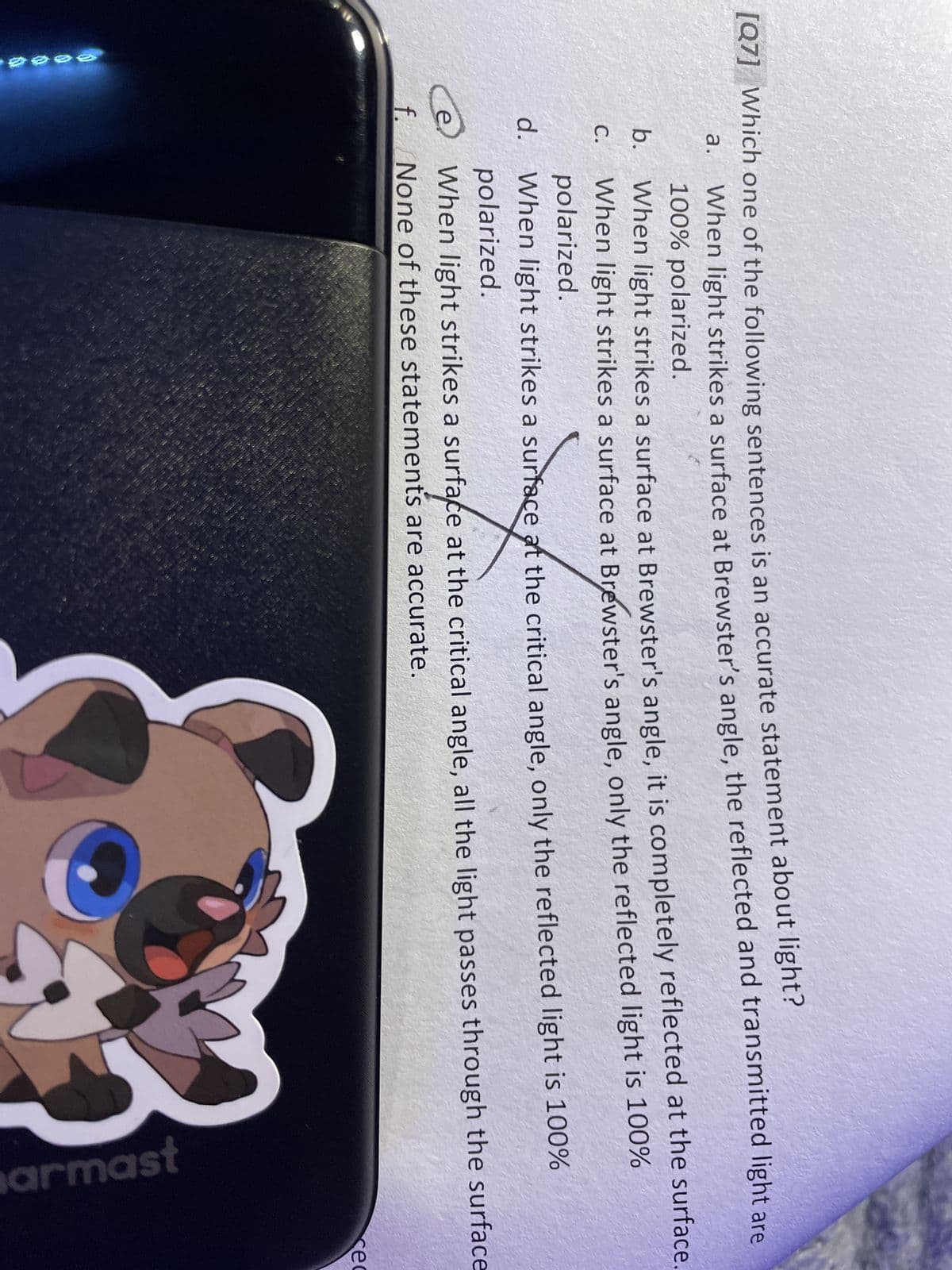 [Q7] Which one of the following sentences is an accurate statement about light?
a.
CO
d.
C.
b. When light strikes a surface at Brewster's angle, it is completely reflected at the surface.
When light strikes a surface at Brewster's angle, only the reflected light is 100%
polarized.
e
f.
When light strikes a surface at Brewster's angle, the reflected and transmitted light are
100% polarized.
When light strikes a surface at the critical angle, only the reflected light is 100%
polarized.
When light strikes a surface at the critical angle, all the light passes through the surface
None of these statements are accurate.
armast
cec