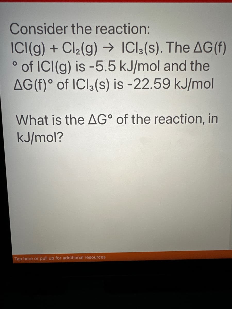 Consider the reaction:
O
ICI(g) + Cl₂(g) → ICl3(s). The AG (f)
of ICI (g) is -5.5 kJ/mol and the
AG(f) of ICl3(s) is -22.59 kJ/mol
What is the AG° of the reaction, in
kJ/mol?
Tap here or pull up for additional resources