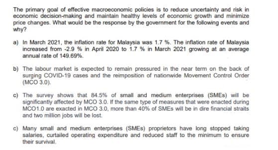 The primary goal of effective macroeconomic policies is to reduce uncertainty and risk in
economic decision-making and maintain healthy levels of economic growth and minimize
price changes. What would be the response by the government for the following events and
why?
a) In March 2021, the inflation rate for Malaysia was 1.7 %. The inflation rate of Malaysia
increased from -2.9 % in April 2020 to 1.7 % in March 2021 growing at an average
annual rate of 149.69%.
b) The labour market is expected to remain pressured in the near term on the back of
surging COVID-19 cases and the reimposition of nationwide Movement Control Order
(MCO 3.0).
c) The survey shows that 84.5% of small and medium enterprises (SMES) will be
significantly affected by MCO 3.0. If the same type of measures that were enacted during
MCO1.0 are exacted in MCO 3.0, more than 40% of SMES will be in dire financial straits
and two million jobs will be lost.
c) Many small and medium enterprises (SMES) proprietors have long stopped taking
salaries, curtailed operating expenditure and reduced staff to the minimum to ensure
their survival.
