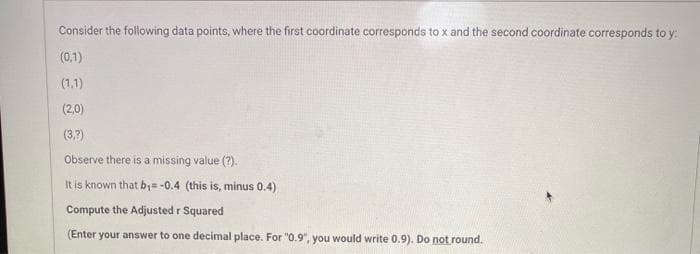 Consider the following data points, where the first coordinate corresponds to x and the second coordinate corresponds to y:
(0,1)
(1,1)
(2,0)
(3.7)
Observe there is a missing value (?).
It is known that b;= -0.4 (this is, minus 0.4)
Compute the Adjusted r Squared
(Enter your answer to one decimal place. For "0.9", you would write 0.9). Do not round.
