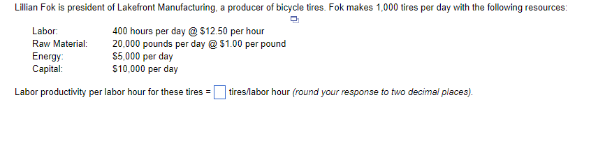 Lillian Fok is president of Lakefront Manufacturing, a producer of bicycle tires. Fok makes 1,000 tires per day with the following resources:
Labor:
400 hours per day @ $12.50 per hour
20,000 pounds per day @ $1.00 per pound
$5,000 per day
$10,000 per day
Raw Material:
Energy:
Capital:
Labor productivity per labor hour for these tires =
tires/labor hour (round your response to two decimal places).
