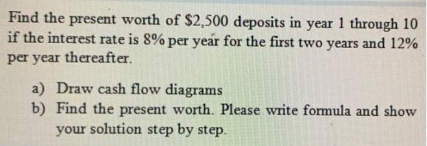 Find the present worth of $2,500 deposits in year 1 through 10
if the interest rate is 8% per year for the first two years and 12%
per year thereafter.
a) Draw cash flow diagrams
b) Find the present worth. Please write formula and show
your solution step by step.
