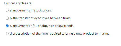 Business cycles are
a. movements in stock prices.
b. the transfer of executives between firms.
c. movements of GDP above or below trends.
O d. a description of the time required to bring a new product to market.
