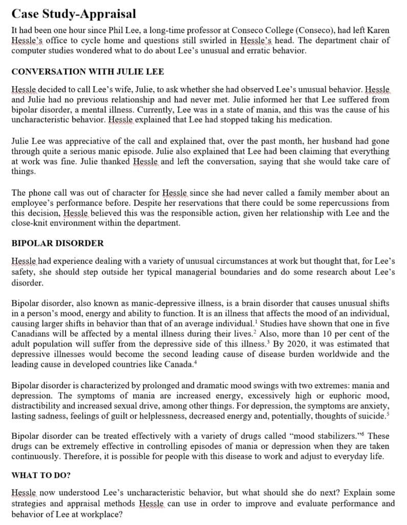 Case Study-Appraisal
It had been one hour since Phil Lee, a long-time professor at Conseco College (Conseco), had left Karen
Hessle's office to cycle home and questions still swirled in Hessle's head. The department chair of
computer studies wondered what to do about Lee's unusual and erratic behavior.
CONVERSATION WITH JULIE LEE
Hessle decided to call Lee's wife, Julie, to ask whether she had observed Lee's unusual behavior. Hessle
and Julie had no previous relationship and had never met. Julie informed her that Lee suffered from
bipolar disorder, a mental illness. Currently, Lee was in a state of mania, and this was the cause of his
uncharacteristic behavior. Hessle explained that Lee had stopped taking his medication.
Julie Lee was appreciative of the call and explained that, over the past month, her husband had gone
through quite a serious manic episode. Julie also explained that Lee had been claiming that everything
at work was fine. Julie thanked Hessle and left the conversation, saying that she would take care of
things.
The phone call was out of character for Hessle since she had never called a family member about an
employee's performance before. Despite her reservations that there could be some repercussions from
this decision, Hessle believed this was the responsible action, given her relationship with Lee and the
close-knit environment within the department.
BIPOLAR DISORDER
Hessle had experience dealing with a variety of unusual circumstances at work but thought that, for Lee's
safety, she should step outside her typical managerial boundaries and do some research about Lee's
disorder.
Bipolar disorder, also known as manic-depressive illness, is a brain disorder that causes unusual shifts
in a person's mood, energy and ability to function. It is an illness that affects the mood of an individual,
causing larger shifts in behavior than that of an average individual.' Studies have shown that one in five
Canadians will be affected by a mental illness during their lives.? Also, more than 10 per cent of the
adult population will suffer from the depressive side of this illness.' By 2020, it was estimated that
depressive illnesses would become the second leading cause of disease burden worldwide and the
leading cause in developed countries like Canada.
Bipolar disorder is characterized by prolonged and dramatic mood swings with two extremes: mania and
depression. The symptoms of mania are increased energy, excessively high or euphoric mood,
distractibility and increased sexual drive, among other things. For depression, the symptoms are anxiety,
lasting sadness, feelings of guilt or helplessness, decreased energy and, potentially, thoughts of suicide.
Bipolar disorder can be treated effectively with a variety of drugs called "mood stabilizers." These
drugs can be extremely effective in controlling episodes of mania or depression when they are taken
continuously. Therefore, it is possible for people with this disease to work and adjust to everyday life.
WHAT TO D0?
Hessle now understood Lee's uncharacteristic behavior, but what should she do next? Explain some
strategies and appraisal methods Hessle can use in order to improve and evaluate performance and
behavior of Lee at workplace?
