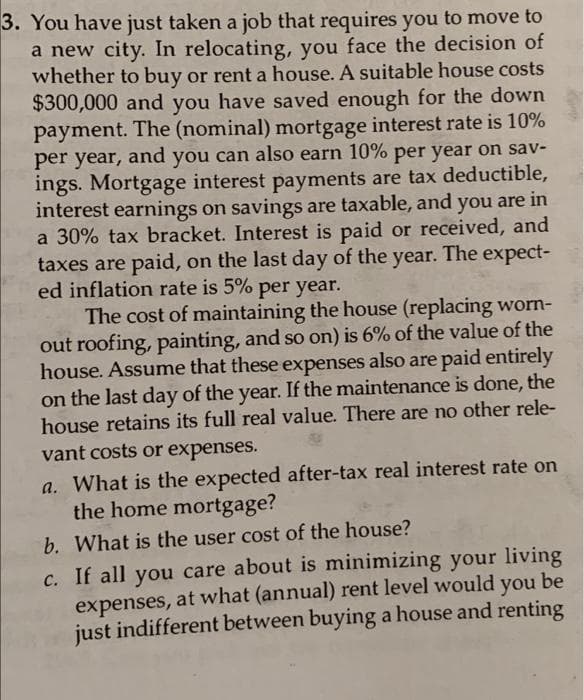 3. You have just taken a job that requires you to move to
a new city. In relocating, you face the decision of
whether to buy or rent a house. A suitable house costs
$300,000 and you have saved enough for the down
payment. The (nominal) mortgage interest rate is 10%
per year, and you can also earn 10% per year on sav-
ings. Mortgage interest payments are tax deductible,
interest earnings on savings are taxable, and you are in
a 30% tax bracket. Interest is paid or received, and
taxes are paid, on the last day of the year. The expect-
ed inflation rate is 5% per year.
The cost of maintaining the house (replacing worn-
out roofing, painting, and so on) is 6% of the value of the
house. Assume that these expenses also are paid entirely
on the last day of the year. If the maintenance is done, the
house retains its full real value. There are no other rele-
vant costs or expenses.
a. What is the expected after-tax real interest rate on
the home mortgage?
b. What is the user cost of the house?
c. If all you care about is minimizing your living
expenses, at what (annual) rent level would you be
just indifferent between buying a house and renting
