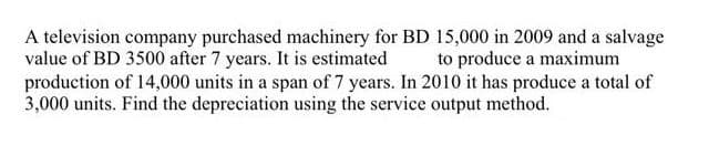 A television company purchased machinery for BD 15,000 in 2009 and a salvage
value of BD 3500 after 7 years. It is estimated
production of 14,000 units in a span of 7 years. In 2010 it has produce a total of
3,000 units. Find the depreciation using the service output method.
to produce a maximum
