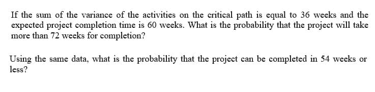 If the sum of the variance of the activities on the critical path is equal to 36 weeks and the
expected project completion time is 60 weeks. What is the probability that the project will take
more than 72 weeks for completion?
Using the same data, what is the probability that the project can be completed in 54 weeks or
less?
